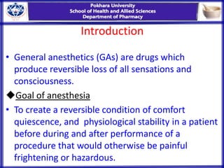 Introduction
• General anesthetics (GAs) are drugs which
produce reversible loss of all sensations and
consciousness.
Goal of anesthesia
• To create a reversible condition of comfort
quiescence, and physiological stability in a patient
before during and after performance of a
procedure that would otherwise be painful
frightening or hazardous.
 