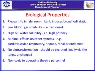Biological Properties
1. Pleasant to inhale, non-irritant, induces bronchodilatation
2. Low blood: gas solubility - i.e. fast onset
3. High oil: water solubility - i.e. high potency
4. Minimal effects on other systems - e.g.
cardiovascular, respiratory, hepatic, renal or endocrine
5. No biotransformation - should be excreted ideally via the
lungs, unchanged
6. Non-toxic to operating theatre personnel
 