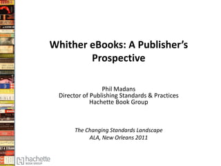 Whither eBooks: A Publisher’s
Prospective
Phil Madans
Director of Publishing Standards & Practices
Hachette Book Group
The Changing Standards Landscape
ALA, New Orleans 2011
 