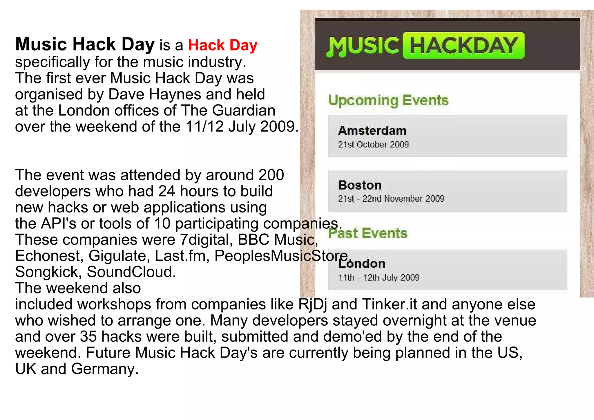 Music Hack Day  is a  Hack Day   specifically for the music industry.  The first ever Music Hack Day was  organised by Dave Haynes and held  at the London offices of The Guardian over the weekend of the 11/12 July 2009. The event was attended by around 200  developers who had 24 hours to build  new hacks or web applications using  the API's or tools of 10 participating companies.  These companies were 7digital, BBC Music,  Echonest, Gigulate, Last.fm, PeoplesMusicStore,  Songkick, SoundCloud.  The weekend also  included workshops from companies like RjDj and Tinker.it and anyone else who wished to arrange one. Many developers stayed overnight at the venue and over 35 hacks were built, submitted and demo'ed by the end of the weekend. Future Music Hack Day's are currently being planned in the US, UK and Germany. 