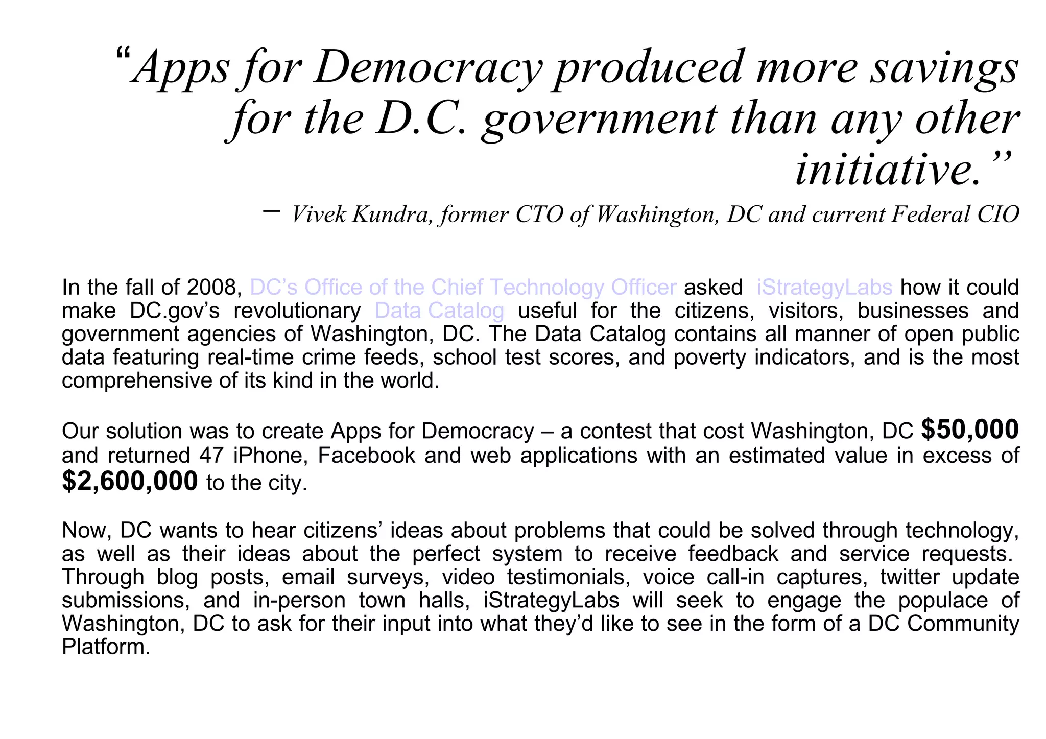“ Apps for Democracy produced more savings for the D.C. government than any other initiative.”   −  Vivek Kundra, former CTO of Washington, DC and current Federal CIO In the fall of 2008,  DC’s Office of the Chief Technology Officer  asked   iStrategyLabs  how it could make DC.gov’s revolutionary  Data Catalog  useful for the citizens, visitors, businesses and government agencies of Washington, DC. The Data Catalog contains all manner of open public data featuring real-time crime feeds, school test scores, and poverty indicators, and is the most comprehensive of its kind in the world. Our solution was to create Apps for Democracy – a contest that cost Washington, DC  $50,000  and returned 47 iPhone, Facebook and web applications with an estimated value in excess of  $2,600,000   to the city. Now, DC wants to hear citizens’ ideas about problems that could be solved through technology, as well as their ideas about the perfect system to receive feedback and service requests.  Through blog posts, email surveys, video testimonials, voice call-in captures, twitter update submissions, and in-person town halls, iStrategyLabs will seek to engage the populace of Washington, DC to ask for their input into what they’d like to see in the form of a DC Community Platform.  