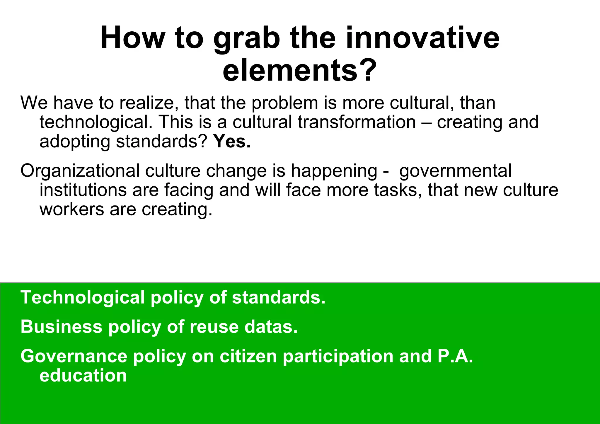 How to grab the innovative elements? We have to realize, that the problem is more cultural, than technological. This is a cultural transformation – creating and adopting standards?  Yes. Organizational culture change is happening -  governmental institutions are facing and will face more tasks, that new culture workers are creating. The questions are on the policy level:  Technological policy of standards.  Business policy of reuse datas.  Governance policy on citizen participation and P.A. education 