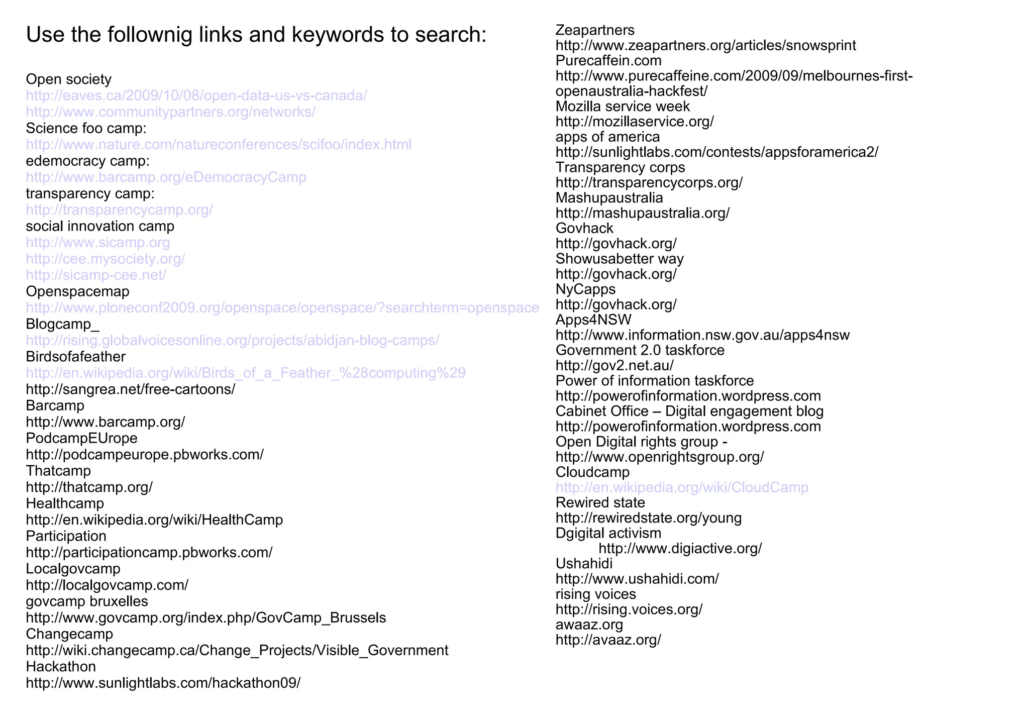 Use the follownig links and keywords to search: Open society http://eaves.ca/2009/10/08/open-data-us-vs-canada/ http://www.communitypartners.org/networks/ Science foo camp: http://www.nature.com/natureconferences/scifoo/index.html edemocracy camp: http://www.barcamp.org/eDemocracyCamp transparency camp: http://transparencycamp.org/ social innovation camp http://www.sicamp.org http://cee.mysociety.org/ http://sicamp-cee.net/ Openspacemap http://www.ploneconf2009.org/openspace/openspace/?searchterm=openspace Blogcamp_ http://rising.globalvoicesonline.org/projects/abidjan-blog-camps/ Birdsofafeather http://en.wikipedia.org/wiki/Birds_of_a_Feather_%28computing%29 http://sangrea.net/free-cartoons/ Barcamp http://www.barcamp.org/ PodcampEUrope http://podcampeurope.pbworks.com/ Thatcamp http://thatcamp.org/ Healthcamp http://en.wikipedia.org/wiki/HealthCamp Participation http://participationcamp.pbworks.com/ Localgovcamp http://localgovcamp.com/ govcamp bruxelles http://www.govcamp.org/index.php/GovCamp_Brussels Changecamp http://wiki.changecamp.ca/Change_Projects/Visible_Government Hackathon http://www.sunlightlabs.com/hackathon09/ Zeapartners http://www.zeapartners.org/articles/snowsprint Purecaffein.com http://www.purecaffeine.com/2009/09/melbournes-first-openaustralia-hackfest/ Mozilla service week http://mozillaservice.org/ apps of america http://sunlightlabs.com/contests/appsforamerica2/ Transparency corps http://transparencycorps.org/ Mashupaustralia http://mashupaustralia.org/ Govhack http://govhack.org/ Showusabetter way http://govhack.org/ NyCapps http://govhack.org/ Apps4NSW http://www.information.nsw.gov.au/apps4nsw Government 2.0 taskforce http://gov2.net.au/ Power of information taskforce http://powerofinformation.wordpress.com Cabinet Office – Digital engagement blog http://powerofinformation.wordpress.com Open Digital rights group - http://www.openrightsgroup.org/ Cloudcamp http://en.wikipedia.org/wiki/CloudCamp Rewired state http://rewiredstate.org/young Dgigital activism http://www.digiactive.org/ Ushahidi http://www.ushahidi.com/ rising voices http://rising.voices.org/ awaaz.org http://avaaz.org/ 