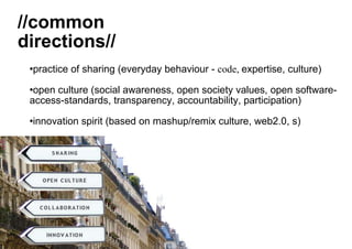 practice of sharing (everyday behaviour -  code,  expertise, culture ) open culture (social awareness, open society values, open software-access-standards, transparency, accountability, participation) innovation spirit (based on mashup/remix culture, web2.0, s) //common  directions// 