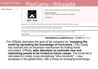 FooCamp - Wikipedia ..Tim O'Reilly describes the goal of his company as " changing the world by spreading the knowledge of innovators ." Foo Camp has evolved into an important mechanism for finding those innovators. O'Reilly  asks attendees to nominate new and interesting people to be invited to future camps . The invite list is calculated to create cross-disciplinary "aha moments" -- new synapses in the global brain, with a focus on emerging technology... 
