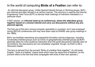 In the world of computing  Birds of a Feather  can refer to: An informal discussion group. Unlike Special Interest Groups or Working groups, BoFs are informal and often formed in an ad-hoc manner. The acronym is used by the Internet Engineering Task Force (IETF) to denote initial meetings of members interested in a particular issue. A BoF session, an  informal meet-up at conferences, where the attendees group together based on a shared interest and carry out discussions without any pre-planned agenda. The first use of this term among computer specialists is uncertain, but it was employed during DECUS conferences and may have been used at SHARE user group meetings in the 1960s. BoFs can facilitate networking and partnership formation among subgroups, including functionally-oriented groups such as CEOs or geographically-oriented groups.[2] BoFs generally allow for more audience interaction than the panel discussions typically seen at conventions; the discussions are not completely unguided, though, as there is still a discussion leader. The term is derived from the proverb "Birds of a feather flock together". (In old poetic English, "birds of a feather" means birds which have the same kind of feathers, so the proverb refers to the fact that birds congregate with birds of their own species.) 