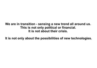 We are in transition - sensing a new trend all around us.  This is not only political or financial.  It is not about their crisis.  It is not only about the possibilities of new technologies.  