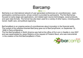 Barcamp BarCamp is an international network of user generated conferences (or unconferences) - open, participatory workshop-events, whose content is provided by participants. The first BarCamps focused on early-stage web applications, and related open source technologies, social protocols, and open data formats. The format has also been used for a variety of other topics, including public transit, health care, and political organizing. BarCampBank is an ongoing series of unconferences about innovation in the financial world.  This subset of the software-oriented BarCamp grew out of BarCampParis4, on September 16, 2006 in Paris at Mandriva.  The first BarCampBank in North America was held at the office of Evri.com in Seattle in July 2007  and was spearheaded by Jesse Robbins at the request of Frederic Baud, who was instrumental in the creation of the first BarCampBank in Paris. 
