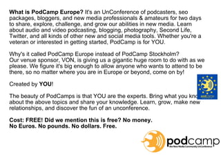 What is PodCamp Europe?  It's an UnConference of podcasters, seo packages, bloggers, and new media professionals & amateurs for two days to share, explore, challenge, and grow our abilities in new media. Learn about audio and video podcasting, blogging, photography, Second Life, Twitter, and all kinds of other new and social media tools. Whether you're a veteran or interested in getting started, PodCamp is for YOU. Why's it called PodCamp Europe instead of PodCamp Stockholm?  Our venue sponsor, VON, is giving us a gigantic huge room to do with as we please. We figure it's big enough to allow anyone who wants to attend to be there, so no matter where you are in Europe or beyond, come on by! Created by  YOU ! The beauty of PodCamps is that YOU are the experts. Bring what you know about the above topics and share your knowledge. Learn, grow, make new relationships, and discover the fun of an unconference. Cost: FREE! Did we mention this is free? No money.  No Euros. No pounds. No dollars. Free. 