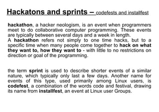 hackathon , a hacker neologism, is an event when programmers meet to do collaborative computer programming. These events are typically between several days and a week in length.  A  hackathon  refers not simply to one time hacks, but to a specific time when many people come together to  hack on what they want to, how they want to  - with little to no restrictions on direction or goal of the programming. the term  sprint  is used to describe shorter events of a similar nature, which typically only last a few days. Another name for events of this type, used primarily among Linux users, is  codefest , a combination of the words code and festival, drawing its name from  installfest , an event at Linux user Groups. Hackatons and sprints –  codefests and installfest 