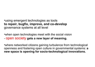 using emergent technologies as tools  to repair, bugfix, improve, and co-develop  governance systems at all level when open technologies meet with the social vision  -   open society  gets a new layer of meaning. where networked citizens gaining turbulence from technological openness and fostering open culture in governmental systems:  a new space is opening for socio-technological innovations. 