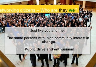 Just like you and me.  The same persons with  high community interest in  change .  Public drive and enthusiasm Networking citizens – Who are  they   we ? 