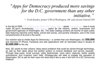 “ Apps for Democracy produced more savings for the D.C. government than any other initiative.”   −  Vivek Kundra, former CTO of Washington, DC and current Federal CIO In the fall of 2008,  DC’s Office of the Chief Technology Officer  asked   iStrategyLabs  how it could make DC.gov’s revolutionary  Data Catalog  useful for the citizens, visitors, businesses and government agencies of Washington, DC. The Data Catalog contains all manner of open public data featuring real-time crime feeds, school test scores, and poverty indicators, and is the most comprehensive of its kind in the world. Our solution was to create Apps for Democracy – a contest that cost Washington, DC  $50,000  and returned 47 iPhone, Facebook and web applications with an estimated value in excess of  $2,600,000   to the city. Now, DC wants to hear citizens’ ideas about problems that could be solved through technology, as well as their ideas about the perfect system to receive feedback and service requests.  Through blog posts, email surveys, video testimonials, voice call-in captures, twitter update submissions, and in-person town halls, iStrategyLabs will seek to engage the populace of Washington, DC to ask for their input into what they’d like to see in the form of a DC Community Platform.  