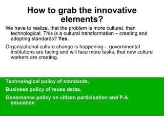 How to grab the innovative elements? We have to realize, that the problem is more cultural, than technological. This is a cultural transformation – creating and adopting standards?  Yes. Organizational culture change is happening -  governmental institutions are facing and will face more tasks, that new culture workers are creating. The questions are on the policy level:  Technological policy of standards.  Business policy of reuse datas.  Governance policy on citizen participation and P.A. education 