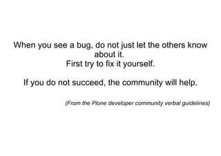 When you see a bug, do not just let the others know about it.  First try to fix it yourself. If you do not succeed, the community will help. (From the Plone developer community verbal guidelines) 