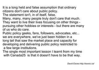 It is a long held and false assumption that ordinary  citizens don't care about public policy.  The statement isn't, in of itself, false.  Many, many, many people truly don't care that much.  They want to live their lives focusing on other things -  pursuing other hobbies or interests - but there are many of us who do care.  Public policy geeks, fans, followers, advocates, etc...  we are everywhere, we've just been hidden in a  long tail that saw the market place and capacity for  developing and delivering public policy restricted to a few large institutions.  The single most important lesson I learnt from my time with Canada25  is that it doesn't have to be that way. David Eaves:http://eaves.ca/ 