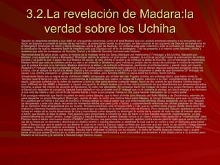 3.2.La revelación de Madara:la verdad sobre los Uchiha Sasuke se despierta vendado y aun débil en una guarida cavernosa, junto a él está Madara que con actitud amistosa respecto a su encuentro con Itachi se dispone a contarle la verdad de su hermano, al presentarse revela su sharingan, en ese instante el ojo izquierdo de Sasuke se transforma en el Mangekyō Sharingan de Itachi y libera Amaterasu sobre el lider de Akatsuki, no obstante este sale indemne y ante la confusión de Sasuke, llega a la conclusion de que su hermano Itachi le trasnfirio todo sus Dōjutsus con el fin de protegerlo. Tobi se presenta a sí mismo como Madara Uchiha y sostiene que sólo los consejeros de Konoha, Danzō y el fallecido Sarutobi conocen esta historia. Remontándose 80 años atrás, cuenta la historia de la rivalidad entre los Senju liderados por Hashirama (1º Hokage) y los Uchiha, liderados por Madara, cuyo especial chakra y Mangekyō Sharingan eterno le valieron un gran poder y respeto, la lucha se prorrogó hasta la extenuación de ambos bandos y se pidió la paz, a pesar de que Madara se opuso, el clan Uchiha lo aceptó y se instituyó la aldea de Konoha, con el liderazgo de Hashirama. Madara temió que esto se volviera contra su clan y se enfrentó a Shodaime, pero incluso su propio clan lo acusó de codicioso e incluso le recriminó que le quitara los ojos a su hermano. Madara abandonó la aldea y se enfrentó a Shodaime, perdiendo el enfrentamiento y siendo dado por muerto. Nidaime (2º Hokage) les dio la potestad policial a los Uchiha para mantenerlos bajo vigilancia y con el tiempo algunos disidentes surgieron entre los Uchiha, con el ataque de Kyubi a la aldea, Danzō y los consejeros culparon a los Uchiha y los marginaron a pesar de que Sandaime (3º Hokage) se opuso. Los Uchiha planearon un golpe de estado sobre la aldea, pero Konoha infiltró un espía entre los Uchiha, Itachi Uchiha. Inicialmente Itachi era un espía de los Uchiha en ANBU comandado por el líder del clan Fugaku Uchiha, sin embargo Itachi, que había vivido la Tercera Guerra Ninja con sólo 4 años y comprendía la inestabilidad que traería un Golpe de Estado, traicionó a su clan, convirtiéndose en un doble espía, cosa que culmina con la orden de asesinar a todo su clan para eliminar cualquier riesgo. Itachi se dio cuenta de que Madara Uchiha seguía vivo, infiltrado en los ANBU y dispuesto a causar una guerra, le ofreció acabar con el clan con la condición de que abandonara sus pretensiones sobre Konoha, a pesar del intento de acuerdo de Sandaime, la orden fue ejecutada. Sin embargo Itachi fue incapaz de matar a su propio hermano, amenazó a Danzō con descubrir el complot si Sasuke fuera dañado e hizo prometer a el 3º Hokage que no le contaría la verdad; así Itachi empujó a su hermano a una vida de cólera y odio con el fin de hacerlo fuerte y morir a sus propias manos un día, para hacerle merecedor de un nuevo poder. Tobi prosigue relatando que Itachi no peleó en serio contra Sasuke, que lo llevó al límite para liberarlo del Sello Maldito y de Orochimaru, además de para despertar su propio Mangekyō Sharingan, aparte de esto, le contó una historia falsa sobre Madara, le otorgó Amaterasu para que no confiara en él y pudiera ser un héroe a los ojos de Konoha e incluso alargó su vida al saber que una enfermedad terminal estaba acabando con su vida. Sasuke, ya recuperado y ante una playa, recuerda los momentos felices que pasó junto a Itachii, y comprendiendo entonces las últimas palabras de disculpa de su hermano, llora amargamente por su muerte. Proclama entonces ante el equipo Hebi y Tobi que su nombre como equipo desde ahora será Taka (halcón) y mientras muestra sus nuevos ojos proclama que su objetivo es la destrucción total de Konoha. Poco después, Sasuke aparece en unas ruinas en medio de la noche observando la luna y recordando como despertó su sharingan la noche de la muerte de todo su clan al intentar atacar a Itachi, que lloraba al dejar la aldea. Tobi aparece para preguntarle si tomará los ojos de Itachi a lo que Sasuke responde negativamente, ya que planea labrarse su propio camino. Luego Danzou y Sasuke empiezan a pelear Sasuke invoca a un nuevo susano mas poderoso e "impenetrable" pero Danzou saca a relusir una nueva tecnica IZANAGI que Danzou usa para crear movimientos rapidos contra sasuke pero lo malo esque cama minuto un ojo de su brazo se va cerrando y disminuye su chakra mucho y sasuke descubre su debilidad la cual usa en su contra y usa un Genyutsu para hacer creer a Danzou que aun le queda un ojo abierto lo cual no es cierto y Danzou sigue confiado por que cree que aun tiene un ojo abierto y luego Sasuke atraviesa a Danzou pero esta es una ilusion y lo sorprende por un lado donde daña un poco a Sasuke luego llega un enfrentamiento mano a mano Sasuke y Danzou chocan con sus espadas, Sasuke logra atravesar a Danzou con su espada y lo daña de muerte despues madara baja y quiere tomar el ojo que posee Danzou en su rostro pero el usa su ultima oportunidad y saca unos sellos que arrastran a todo objeto cerca a su posedor pero Madara se da cuenta y le advierte a Sasuke luego Danzou muere. 