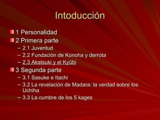 Intoducción 1 Personalidad 2 Primera parte 2.1 Juventud 2.2 Fundación de Konoha y derrota 2.3 Akatsuki y el Kyūbi 3 Segunda parte 3.1 Sasuke e Itachi 3.2 La revelación de Madara: la verdad sobre los Uchiha 3.3 La cumbre de los 5 kages 