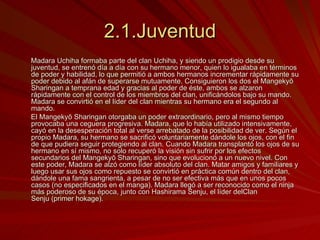 2.1.Juventud Madara Uchiha formaba parte del clan Uchiha, y siendo un prodigio desde su juventud, se entrenó día a día con su hermano menor, quien lo igualaba en términos de poder y habilidad, lo que permitió a ambos hermanos incrementar rápidamente su poder debido al afán de superarse mutuamente. Consiguieron los dos el Mangekyō Sharingan a temprana edad y gracias al poder de éste, ambos se alzaron rápidamente con el control de los miembros del clan, unificándolos bajo su mando. Madara se convirtió en el líder del clan mientras su hermano era el segundo al mando. El Mangekyō Sharingan otorgaba un poder extraordinario, pero al mismo tiempo provocaba una ceguera progresiva. Madara, que lo había utilizado intensivamente, cayó en la desesperación total al verse arrebatado de la posibilidad de ver. Según el propio Madara, su hermano se sacrificó voluntariamente dándole los ojos, con el fin de que pudiera seguir protegiendo al clan. Cuando Madara transplantó los ojos de su hermano en sí mismo, no solo recuperó la visión sin sufrir por los efectos secundarios del Mangekyō Sharingan, sino que evolucionó a un nuevo nivel. Con este poder, Madara se alzó como líder absoluto del clan. Matar amigos y familiares y luego usar sus ojos como repuesto se convirtió en práctica común dentro del clan, dándole una fama sangrienta, a pesar de no ser efectiva más que en unos pocos casos (no especificados en el manga). Madara llegó a ser reconocido como el ninja más poderoso de su época, junto con Hashirama Senju, el líder delClan Senju (primer hokage). 