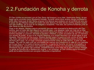2.2.Fundación de Konoha y derrota El Clan Uchiha se encontró con el  Clan Senju  del bosque y a su líder, Hashirama Senju, el que luego sería conocido como Shodaime Hokage. Durante varios años ambos clanes combatieron entre ellos hasta que el clan Senju propuso una alianza que acabara con el conflicto de una vez. A pesar de que Madara estaba en contra de esta alianza, el resto de los Uchiha querían acabar con ese conflicto, por lo que se vio obligado a aceptarla. Tras esto, los Uchiha fundarían junto al clan Senju la villa de Konoha. Pese a ser aliados, Madara seguía pensando que eso solo acarrearía la destrucción del Clan Uchiha, pero el resto del clan seguía sin hacerle caso, y se alejaban cada vez más de su líder. La tensión aumentó aún más cuando Hashirama Senju fue elegido como primer Hokage y el clan Uchiha respaldó su posición dándole la espalda a Madara, a quien acusaban de ser un individuo con ansias de poder, al que no le importó asesinar a su propio hermano con tal de lograr lo que deseaba. Rechazado por los suyos, Madara decidió seguir la guerra el solo contra el resto de la villa. Esto culminaría en una batalla entre Uchiha Madara contra Hashirama Senju al borde del País del Fuego, en un lugar conocido posteriormente como el Valle del Fin, a partir de esa batalla. Tan sólo se sabe que fue una batalla tan intensa que transformó el valle en una cascada por la que fluye un río hasta el tiempo presente. La gente de Konoha, en honor a la batalla y a los combatientes, construyeron dos estatuas gigantes en torno a la cascada representándoles. Shodaime fue el ganador del combate, estableciéndose como líder de la aldea y primer Hokage. La gente de Konoha dio a Madara por muerto, y sin embargo, el Clan Uchiha siguió formando parte de la aldea Konoha con una gran influencia e importancia 