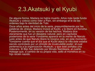 2.3.Akatsuki y el Kyubi De alguna forma, Madara no había muerto. Años más tarde funda Akatsuki y coloca como líder a Pain, sin embargo el le da las ordenes bajo la identidad de Tobi. Doce años antes del inicio de la serie, presumiblemente por las palabras de Jiraiya, Madara invocó al Kyūbi, y lo liberó en Konoha. Posteriormente, en su versión de los hechos, Madara dice claramente que fue un desastre natural, pero en capítulos posteriores de la serie Yondaime aparece en la mente de Naruto justo antes de que Naruto libere la novena cola, en este momento Yondaime cuenta que el día que el Kyūbi atacó la villa éste estaba siendo controlado por un shinobi de incalculable poder, el cual pertenecía a la organización Akatsuki, y que éste portaba una máscara. El Bijū fue detenido por Minato Namikaze, el cuarto Hokage que, a cambio de su propia vida, selló al monstruo en su hijo recién nacido. 