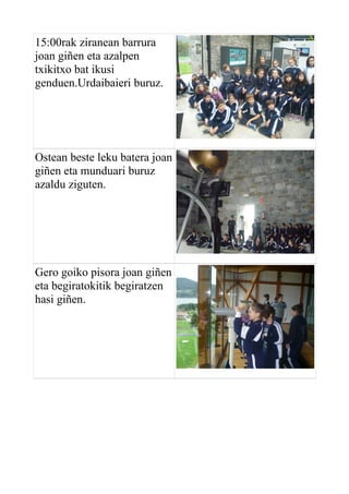 15:00rak ziranean barrura
joan giñen eta azalpen
txikitxo bat ikusi
genduen.Urdaibaieri buruz.

Ostean beste leku batera joan
giñen eta munduari buruz
azaldu ziguten.

Gero goiko pisora joan giñen
eta begiratokitik begiratzen
hasi giñen.

 
