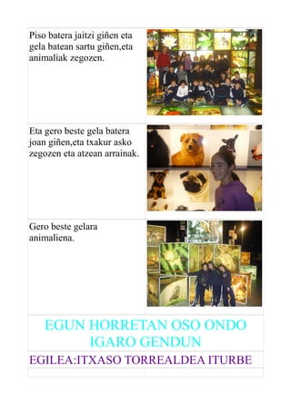 Piso batera jaitzi giñen eta
gela batean sartu giñen,eta
animaliak zegozen.

Eta gero beste gela batera
joan giñen,eta txakur asko
zegozen eta atzean arrainak.

Gero beste gelara
animaliena.

EGUN HORRETAN OSO ONDO
IGARO GENDUN
EGILEA:ITXASO TORREALDEA ITURBE

 