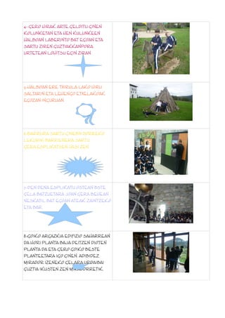 4.- GERO HIRAK ARTE GELDITU GINEN
KOLUNKETAN ETA HEN KULUNKEEN
HALBOAN LABERINTO BAT EGOAN ETA
SARTU ZIREN GUZTIAKKANPORA
URTETEAN LOHITSU EGIN ZIRAN.

5.-HALBOAN ERE TXIRULA LAKO HIRU
SALTARIN ETA LEHENGO ETXELAKOAK
EGOZAN INGURUAN.

6.-BARRURA SARTU GINEBN DORREKO
LEKURIK BARRIENERA SARTU
GERA.ESPLIKATSEN HASI ZEN.

7.-DEN DENA ESPLIKATU OSTEAN BSTE
GELA BATZUETARA JOAN GERA BEHEAN
NESKATIL BAT EGOAN ATEAK ZAINTZEKO
ETA BAR.

8.-GOIKO ARGAZKIA EDIFIZIO SAHARREAN
DA HORI PLANTA BAJA DEITZEN DIOTEN
PLANTA DA ETA GERO GOIKO BESTE
PLANTEETARA IGO GINEN. ADIBIDEZ
MIRADOR IZENEKO GELARA.URDAIBAI
GUZTIA IKUSTEN ZEN MIRADORRETIK.

 