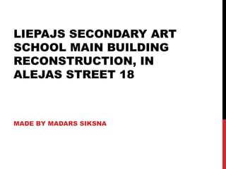 LIEPAJS SECONDARY ART
SCHOOL MAIN BUILDING
RECONSTRUCTION, IN
ALEJAS STREET 18



MADE BY MADARS SIKSNA
 