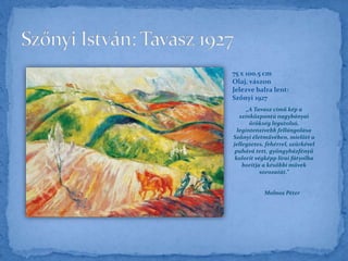 „A Tavasz című kép a
színközpontú nagybányai
örökség legutolsó,
legintenzívebb fellángolása
Szőnyi életművében, mielőtt a
jellegzetes, fehérrel, szürkével
puhává tett, gyöngyházfényű
kolorit végképp lírai fátyolba
borítja a későbbi művek
sorozatát.”
Molnos Péter
75 x 100.5 cm
Olaj, vászon
Jelezve balra lent:
Szőnyi 1927
 