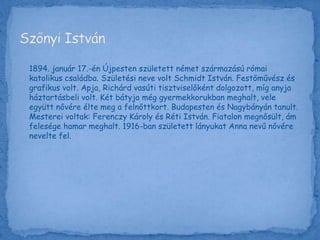 1894. január 17.-én Újpesten született német származású római
katolikus családba. Születési neve volt Schmidt István. Festőművész és
grafikus volt. Apja, Richárd vasúti tisztviselőként dolgozott, míg anyja
háztartásbeli volt. Két bátyja még gyermekkorukban meghalt, vele
együtt nővére élte meg a felnőttkort. Budapesten és Nagybányán tanult.
Mesterei voltak: Ferenczy Károly és Réti István. Fiatalon megnősült, ám
felesége hamar meghalt. 1916-ban született lányukat Anna nevű nővére
nevelte fel.
 