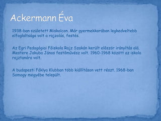 1938-ban született Miskolcon. Már gyermekkorában legkedveltebb
elfoglaltsága volt a rajzolás, festés.
Az Egri Pedagógiai Főiskola Rajz Szakán került először irányítás alá.
Mestere Jakuba János festőművész volt. 1960-1968 között az iskola
rajztanára volt.
A budapesti Fáklya Klubban több kiállításon vett részt. 1968-ban
Somogy megyébe települt.
 