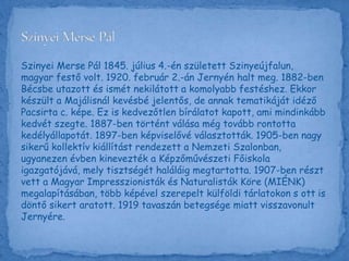 Szinyei Merse Pál 1845. július 4.-én született Szinyeújfalun,
magyar festő volt. 1920. február 2.-án Jernyén halt meg. 1882-ben
Bécsbe utazott és ismét nekilátott a komolyabb festéshez. Ekkor
készült a Majálisnál kevésbé jelentős, de annak tematikáját idéző
Pacsirta c. képe. Ez is kedvezőtlen bírálatot kapott, ami mindinkább
kedvét szegte. 1887-ben történt válása még tovább rontotta
kedélyállapotát. 1897-ben képviselővé választották. 1905-ben nagy
sikerű kollektív kiállítást rendezett a Nemzeti Szalonban,
ugyanezen évben kinevezték a Képzőművészeti Főiskola
igazgatójává, mely tisztségét haláláig megtartotta. 1907-ben részt
vett a Magyar Impresszionisták és Naturalisták Köre (MIÉNK)
megalapításában, több képével szerepelt külföldi tárlatokon s ott is
döntő sikert aratott. 1919 tavaszán betegsége miatt visszavonult
Jernyére.
 