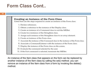 Form Class Cont..
10
An instance of the Item class that appears on the form can be replaced by
another instance of the Item class by calling the set() method. you can
remove an instance of the Item class from a form by invoking the delete()
method.
 