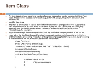 Item Class
 An Item class is a base class for a number of derived classes that can be contained within a Form
class. These derived classes are ChoiceGroup, DateField, Gauge, ImageItem, StringItem, and
TextField etc.
 used for data entry.
 The state of an instance of a class derived from the Item class changes whenever a user enters
data into the instance, such as when a check box is selected. You can capture this change by
associating an ItemStateListener with an instance of a class derived from an Item class
(ChoiceGroup, for example).
 Application manager detects the event and calls the itemStateChanged() method of the MIDlet.
 Logic within the itemStateChanged() method compares the reference to known items on the form
and then initiates processing. The nature of this processing is application dependent, but processing
is likely to retrieve the value that the user entered into the item.
private Form form;
private ChoiceGroup choiceGroup;
choiceGroup = new ChoiceGroup("Pick One", Choice.EXCLUSIVE);
form.append(choiceGroup);
form.setItemStateListener(this);
public void itemStateChanged(Item item)
{
if (item == choiceGroup)
{ // do some processing
}
}
11
 