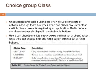 Choice group Class
 Check boxes and radio buttons are often grouped into sets of
options, although there are times when one check box, rather than
multiple check boxes, is required by an application. Radio buttons
are almost always displayed in a set of radio buttons.
 Users can choose multiple check boxes within a set of check boxes,
while they can choose only one radio button within a set of radio
buttons.Area under the floor of the habitat is open to
water. Thus the welding is done in the dry but at the
hydrostatic pressure of the sea water surrounding the
Habitat
12
 