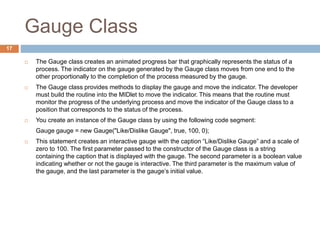 Gauge Class
17
 The Gauge class creates an animated progress bar that graphically represents the status of a
process. The indicator on the gauge generated by the Gauge class moves from one end to the
other proportionally to the completion of the process measured by the gauge.
 The Gauge class provides methods to display the gauge and move the indicator. The developer
must build the routine into the MIDlet to move the indicator. This means that the routine must
monitor the progress of the underlying process and move the indicator of the Gauge class to a
position that corresponds to the status of the process.
 You create an instance of the Gauge class by using the following code segment:
Gauge gauge = new Gauge("Like/Dislike Gauge", true, 100, 0);
 This statement creates an interactive gauge with the caption “Like/Dislike Gauge” and a scale of
zero to 100. The first parameter passed to the constructor of the Gauge class is a string
containing the caption that is displayed with the gauge. The second parameter is a boolean value
indicating whether or not the gauge is interactive. The third parameter is the maximum value of
the gauge, and the last parameter is the gauge’s initial value.
 