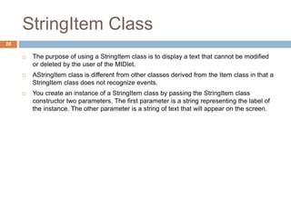 StringItem Class
20
 The purpose of using a StringItem class is to display a text that cannot be modified
or deleted by the user of the MIDlet.
 AStringItem class is different from other classes derived from the Item class in that a
StringItem class does not recognize events.
 You create an instance of a StringItem class by passing the StringItem class
constructor two parameters. The first parameter is a string representing the label of
the instance. The other parameter is a string of text that will appear on the screen.
 