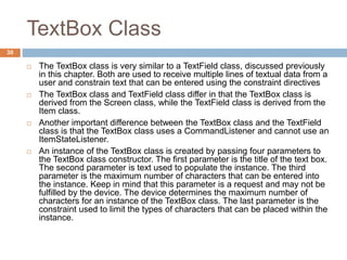TextBox Class
30
 The TextBox class is very similar to a TextField class, discussed previously
in this chapter. Both are used to receive multiple lines of textual data from a
user and constrain text that can be entered using the constraint directives
 The TextBox class and TextField class differ in that the TextBox class is
derived from the Screen class, while the TextField class is derived from the
Item class.
 Another important difference between the TextBox class and the TextField
class is that the TextBox class uses a CommandListener and cannot use an
ItemStateListener.
 An instance of the TextBox class is created by passing four parameters to
the TextBox class constructor. The first parameter is the title of the text box.
The second parameter is text used to populate the instance. The third
parameter is the maximum number of characters that can be entered into
the instance. Keep in mind that this parameter is a request and may not be
fulfilled by the device. The device determines the maximum number of
characters for an instance of the TextBox class. The last parameter is the
constraint used to limit the types of characters that can be placed within the
instance.
 