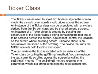 Ticker Class
32
 The Ticker class is used to scroll text horizontally on the screen
much like a stock ticker scrolls stock prices across the screen.
An instance of the Ticker class can be associated with any class
derived from the Screen class and be shared among screens.
An instance of a Ticker object is created by passing the
constructor of the Ticker class a string containing the text that is
to be scrolled across the screen. You cannot control the location
on the screen where scrolling occurs. Likewise, there is no
control over the speed of the scrolling. The device that runs the
MIDlet controls both location and speed.
 You can retrieve the text associated with an instance of the
Ticker class by calling the getString() method. You can replace
the text currently scrolling across the screen by calling the
setString() method. The setString() method requires one
parameter, which is a string containing the replacement text.
 