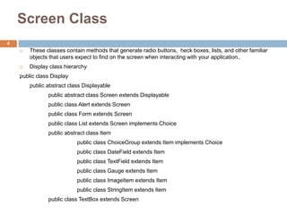 Screen Class
 These classes contain methods that generate radio buttons, heck boxes, lists, and other familiar
objects that users expect to find on the screen when interacting with your application..
 Display class hierarchy
public class Display
public abstract class Displayable
public abstract class Screen extends Displayable
public class Alert extends Screen
public class Form extends Screen
public class List extends Screen implements Choice
public abstract class Item
public class ChoiceGroup extends Item implements Choice
public class DateField extends Item
public class TextField extends Item
public class Gauge extends Item
public class ImageItem extends Item
public class StringItem extends Item
public class TextBox extends Screen
4
 