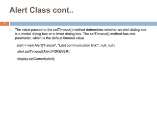 Alert Class cont..
 The value passed to the setTimeout() method determines whether an alert dialog box
is a modal dialog box or a timed dialog box. The setTimeout() method has one
parameter, which is the default timeout value
alert = new Alert("Failure", "Lost communication link!", null, null);
alert.setTimeout(Alert.FOREVER);
display.setCurrent(alert);Welding power supply is located on the
surface with connection to the diver/welder via cables
7
 