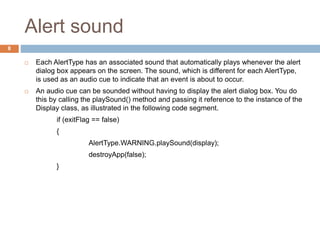 Alert sound
8
 Each AlertType has an associated sound that automatically plays whenever the alert
dialog box appears on the screen. The sound, which is different for each AlertType,
is used as an audio cue to indicate that an event is about to occur.
 An audio cue can be sounded without having to display the alert dialog box. You do
this by calling the playSound() method and passing it reference to the instance of the
Display class, as illustrated in the following code segment.
if (exitFlag == false)
{
AlertType.WARNING.playSound(display);
destroyApp(false);
}
 