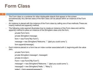Form Class
 The Form class is a container for other displayable objects that appear on the screen
simultaneously. Any derived class of the Item class can be placed within an instance of the Form
class.
 An instance is placed with the instance of the Form class by calling one of two methods.These are
insert() method and append() method.
 The following code segment illustrates how to create an instance of the Form class and call the
append() method to place an instance of the StringItem class onto the form.
private Form form;
private StringItem message;
form = new Form("My Form");
message = new StringItem("Welcome, ", "glad you could come.");
form.append(message);
 Each instance placed on a form has an index number associated with it, beginning with the value
zero.
private Form form;
private StringItem message1, message2;
private int index1;
Form = new Form("My Form");
message1 = new StringItem("Welcome, ", "glad you could come.");
message2 = new StringItem("Hello, ", "Mary.");
index1 = form.append(message1);
9
 