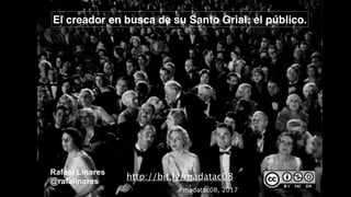 El creador en busca de su Santo Grial: el público.
Rafael Linares
@rafalinares
#madatac08, 2017
http://bit.ly/madatac08
 