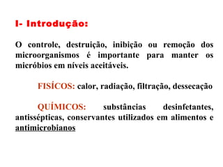 I- Introdução: O controle, destruição, inibição ou remoção dos microorganismos é importante para manter os micróbios em níveis aceitáveis. FISÍCOS:  calor, radiação, filtração, dessecação QUÍMICOS:  substâncias desinfetantes, antissépticas, conservantes utilizados em alimentos e  antimicrobianos 
