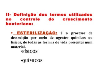 II- Definição dos termos utilizados no controle do crescimento bacteriano: ESTERILIZAÇÃO:   é o processo de destruição por meio de agentes químicos ou físicos, de todas as formas de vida presentes num material. FÍSICOS QUÍMICOS 