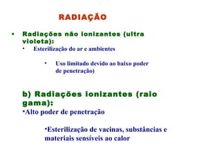   RADIAÇÃO Radiações não ionizantes (ultra violeta): Esterilização do ar e ambientes Uso limitado devido ao baixo poder de penetração) b) Radiações ionizantes (raio gama): Alto poder de penetração Esterilização de vacinas, substâncias e materiais sensíveis ao calor 