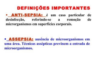 ANTI-SEPSIA:  é um caso particular de desinfecção, referindo-se a remoção de microrganismos em superfícies corporais. DEFINIÇÕES IMPORTANTES ASSEPSIA:  ausência de microorganismos em uma área. Técnicas assépticas previnem a entrada de microorganismos. 