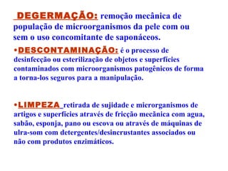 DEGERMAÇÃO:   remoção mecânica de população de microorganismos da pele com ou sem o uso concomitante de saponáceos.   DESCONTAMINAÇÃO:  é o processo de desinfecção ou esterilização de objetos e superfícies contaminados com microorganismos patogênicos de forma a torna-los seguros para a manipulação. LIMPEZA   retirada de sujidade e microrganismos de artigos e superfícies através de fricção mecãnica com agua, sabão, esponja, pano ou escova ou através de máquinas de ulra-som com detergentes/desincrustantes associados ou não com produtos enzimáticos. 